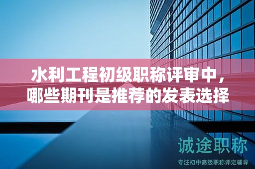 水利工程初級職稱評審中，哪些期刊是推薦的發(fā)表選擇？