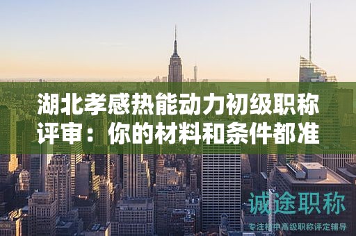 湖北孝感熱能動力初級職稱評審：你的材料和條件都準(zhǔn)備齊全了嗎？