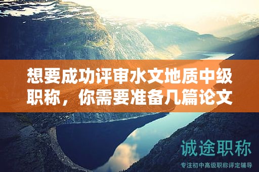想要成功評(píng)審水文地質(zhì)中級(jí)職稱，你需要準(zhǔn)備幾篇論文？