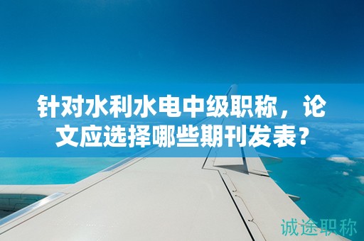 針對(duì)水利水電中級(jí)職稱，論文應(yīng)選擇哪些期刊發(fā)表？