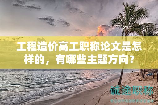 工程造價(jià)高工職稱論文是怎樣的，有哪些主題方向？