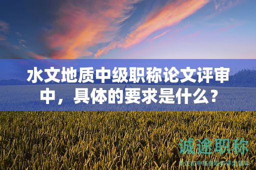 水文地質(zhì)中級職稱論文評審中，具體的要求是什么？