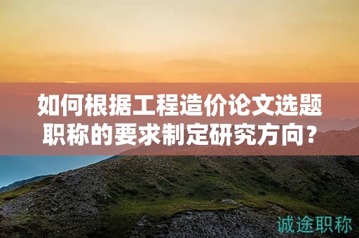 如何根據(jù)工程造價論文選題職稱的要求制定研究方向？
