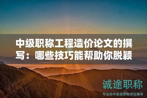 中級職稱工程造價論文的撰寫：哪些技巧能幫助你脫穎而出？