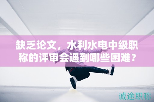 缺乏論文，水利水電中級(jí)職稱(chēng)的評(píng)審會(huì)遇到哪些困難？