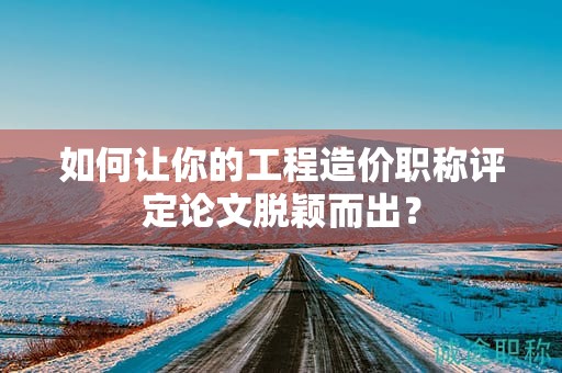 如何讓你的工程造價職稱評定論文脫穎而出？
