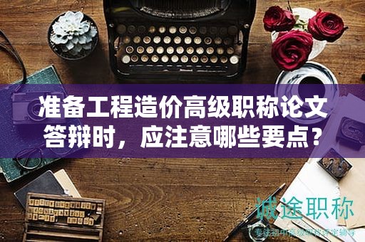 準(zhǔn)備工程造價(jià)高級(jí)職稱論文答辯時(shí)，應(yīng)注意哪些要點(diǎn)？