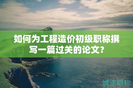 如何為工程造價(jià)初級(jí)職稱撰寫一篇過(guò)關(guān)的論文？