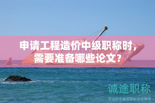 申請(qǐng)工程造價(jià)中級(jí)職稱時(shí)，需要準(zhǔn)備哪些論文？