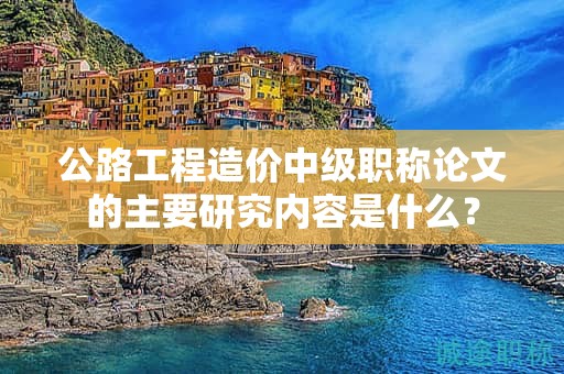 公路工程造價中級職稱論文的主要研究內(nèi)容是什么？