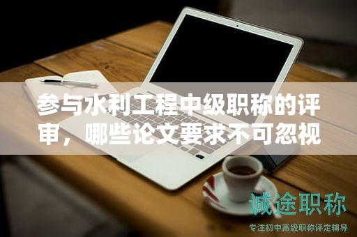 參與水利工程中級職稱的評審，哪些論文要求不可忽視？