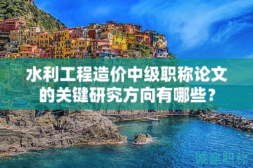 水利工程造價中級職稱論文的關(guān)鍵研究方向有哪些？