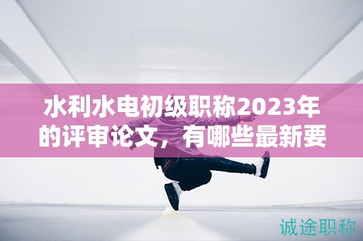 水利水電初級(jí)職稱2023年的評(píng)審論文，有哪些最新要求？
