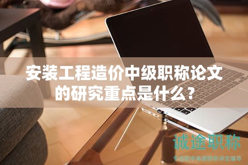 安裝工程造價中級職稱論文的研究重點是什么？