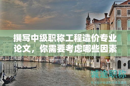撰寫中級(jí)職稱工程造價(jià)專業(yè)論文，你需要考慮哪些因素？