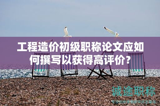 工程造價初級職稱論文應(yīng)如何撰寫以獲得高評價？