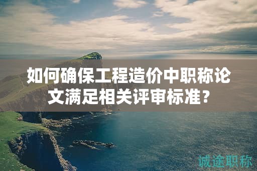 如何確保工程造價中職稱論文滿足相關評審標準？