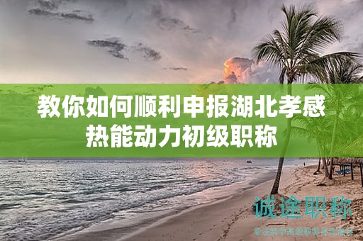 教你如何順利申報(bào)湖北孝感熱能動(dòng)力初級(jí)職稱(chēng)
