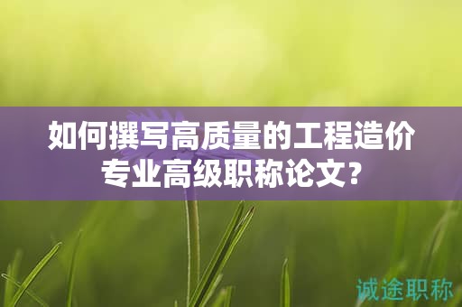 如何撰寫高質(zhì)量的工程造價(jià)專業(yè)高級(jí)職稱論文？