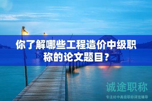 你了解哪些工程造價(jià)中級職稱的論文題目？