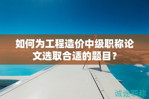 如何為工程造價(jià)中級(jí)職稱論文選取合適的題目？