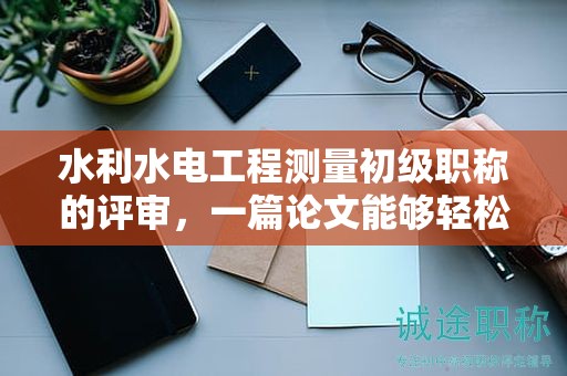 水利水電工程測(cè)量初級(jí)職稱的評(píng)審，一篇論文能夠輕松過(guò)關(guān)嗎？