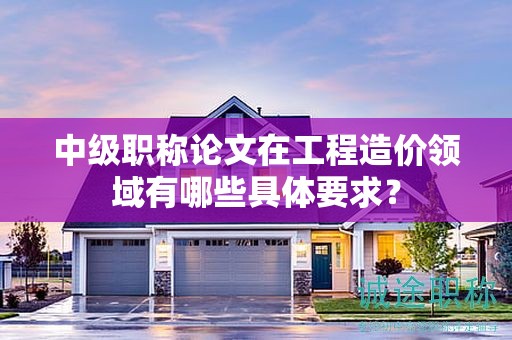 中級(jí)職稱論文在工程造價(jià)領(lǐng)域有哪些具體要求？