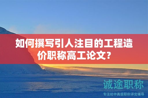 如何撰寫引人注目的工程造價(jià)職稱高工論文？