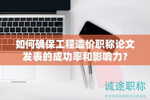 如何確保工程造價(jià)職稱論文發(fā)表的成功率和影響力？