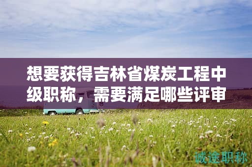想要獲得吉林省煤炭工程中級職稱，需要滿足哪些評審條件和提供哪些材料？