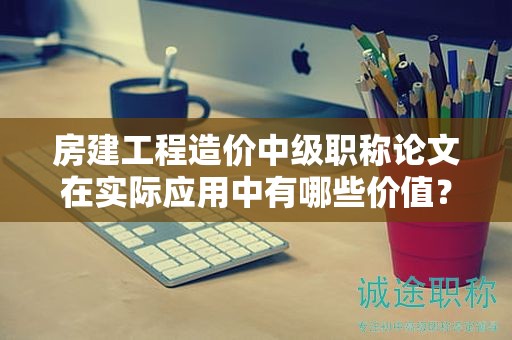 房建工程造價(jià)中級(jí)職稱論文在實(shí)際應(yīng)用中有哪些價(jià)值？