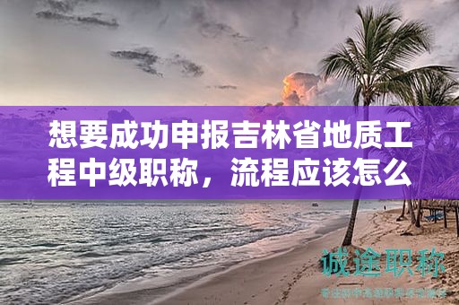 想要成功申報(bào)吉林省地質(zhì)工程中級(jí)職稱，流程應(yīng)該怎么走？