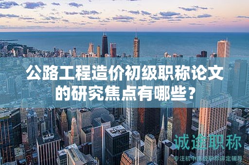 公路工程造價(jià)初級(jí)職稱論文的研究焦點(diǎn)有哪些？