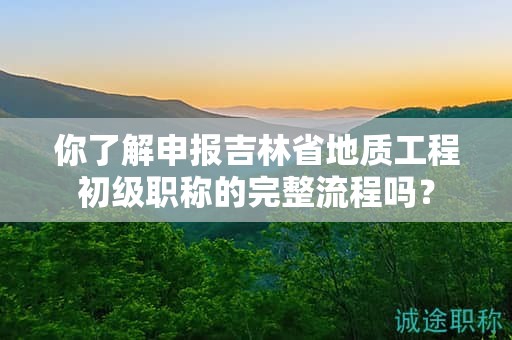 你了解申報吉林省地質(zhì)工程初級職稱的完整流程嗎？