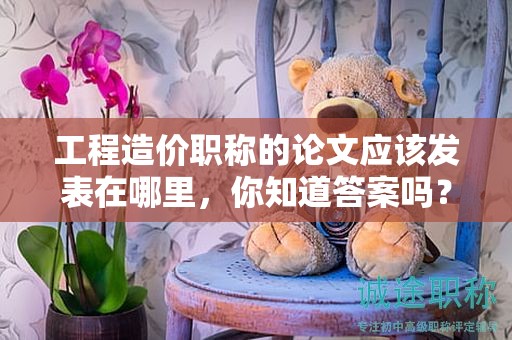 工程造價(jià)職稱的論文應(yīng)該發(fā)表在哪里，你知道答案嗎？