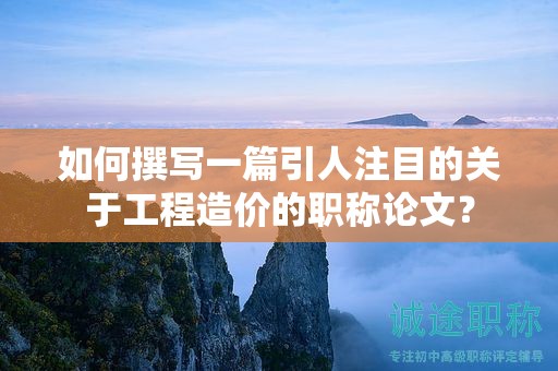 如何撰寫一篇引人注目的關于工程造價的職稱論文？