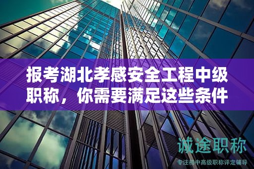 報考湖北孝感安全工程中級職稱，你需要滿足這些條件和要求