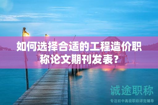如何選擇合適的工程造價(jià)職稱論文期刊發(fā)表？
