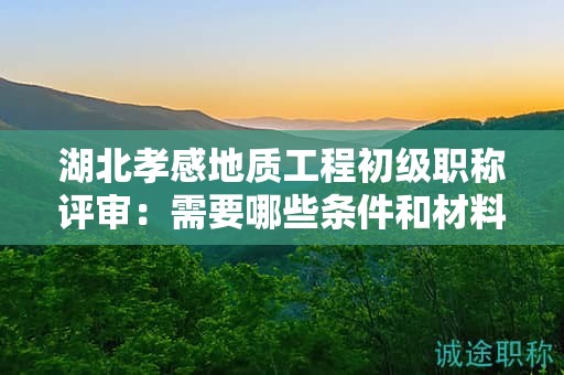 湖北孝感地質(zhì)工程初級職稱評審：需要哪些條件和材料？