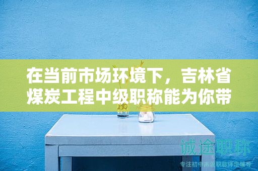 在當(dāng)前市場環(huán)境下，吉林省煤炭工程中級職稱能為你帶來哪些機會？