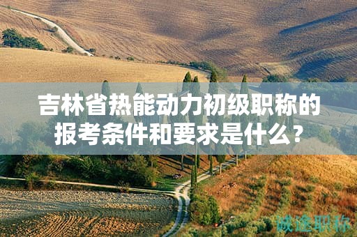 吉林省熱能動(dòng)力初級(jí)職稱的報(bào)考條件和要求是什么？