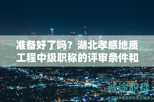 準(zhǔn)備好了嗎？湖北孝感地質(zhì)工程中級(jí)職稱(chēng)的評(píng)審條件和必備材料.