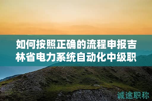 如何按照正確的流程申報吉林省電力系統(tǒng)自動化中級職稱？