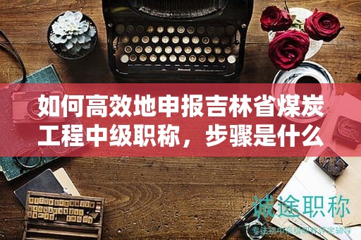如何高效地申報吉林省煤炭工程中級職稱，步驟是什么？