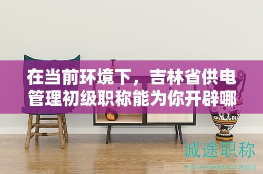 在當前環(huán)境下，吉林省供電管理初級職稱能為你開辟哪些機會？