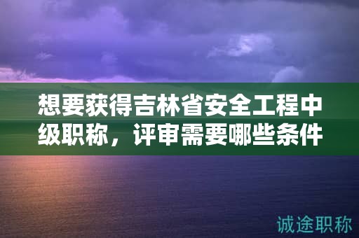 想要獲得吉林省安全工程中級職稱，評審需要哪些條件和材料？