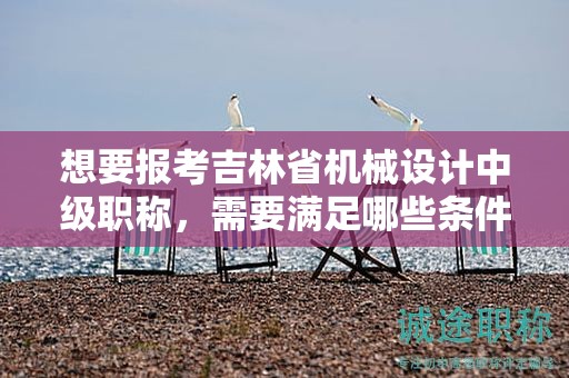想要報考吉林省機械設(shè)計中級職稱，需要滿足哪些條件和要求？