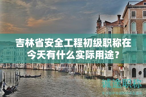 吉林省安全工程初級職稱在今天有什么實際用途？