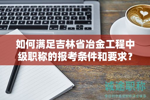 如何滿足吉林省冶金工程中級職稱的報(bào)考條件和要求？