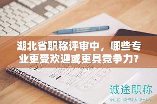 湖北省職稱評(píng)審中，哪些專業(yè)更受歡迎或更具競(jìng)爭(zhēng)力？